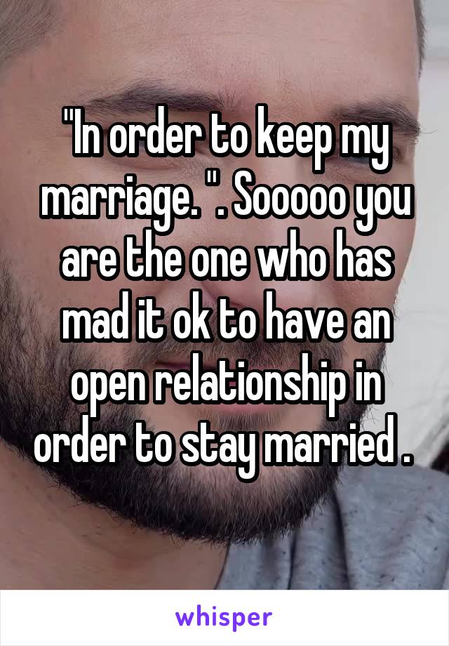 "In order to keep my marriage. ". Sooooo you are the one who has mad it ok to have an open relationship in order to stay married .  