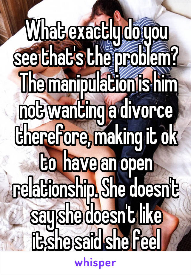 What exactly do you see that's the problem?  The manipulation is him not wanting a divorce therefore, making it ok to  have an open relationship. She doesn't say she doesn't like it,she said she feel