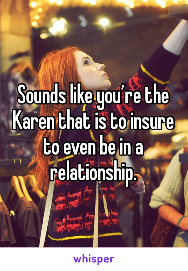 Sounds like you’re the Karen that is to insure to even be in a relationship.