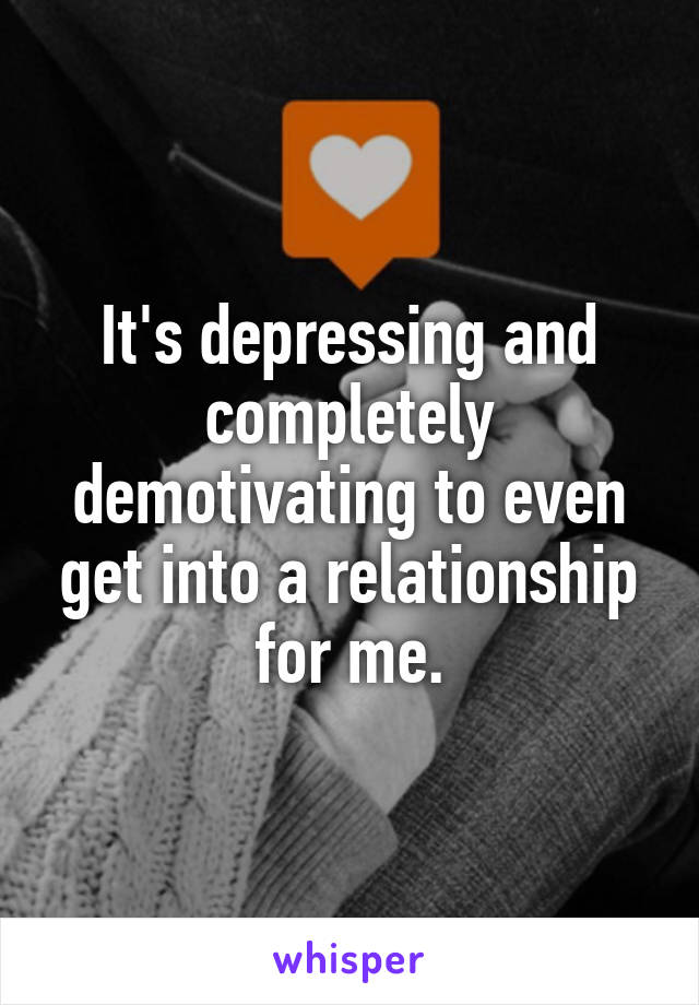 It's depressing and completely demotivating to even get into a relationship for me.