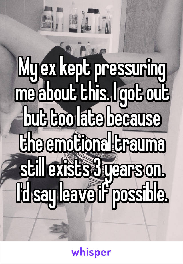 My ex kept pressuring me about this. I got out but too late because the emotional trauma still exists 3 years on. I'd say leave if possible.