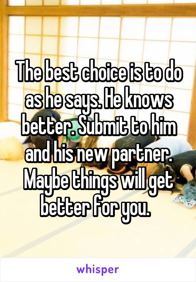 The best choice is to do as he says. He knows better. Submit to him and his new partner. Maybe things will get better for you.  