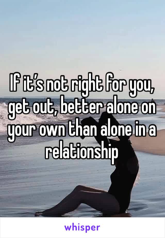 If it’s not right for you, get out, better alone on your own than alone in a relationship 