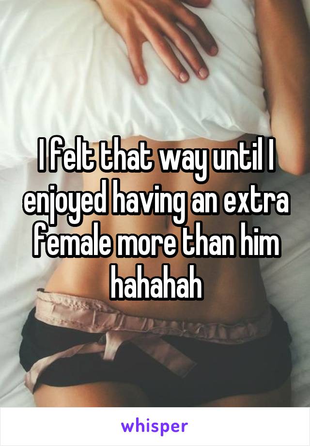 I felt that way until I enjoyed having an extra female more than him hahahah