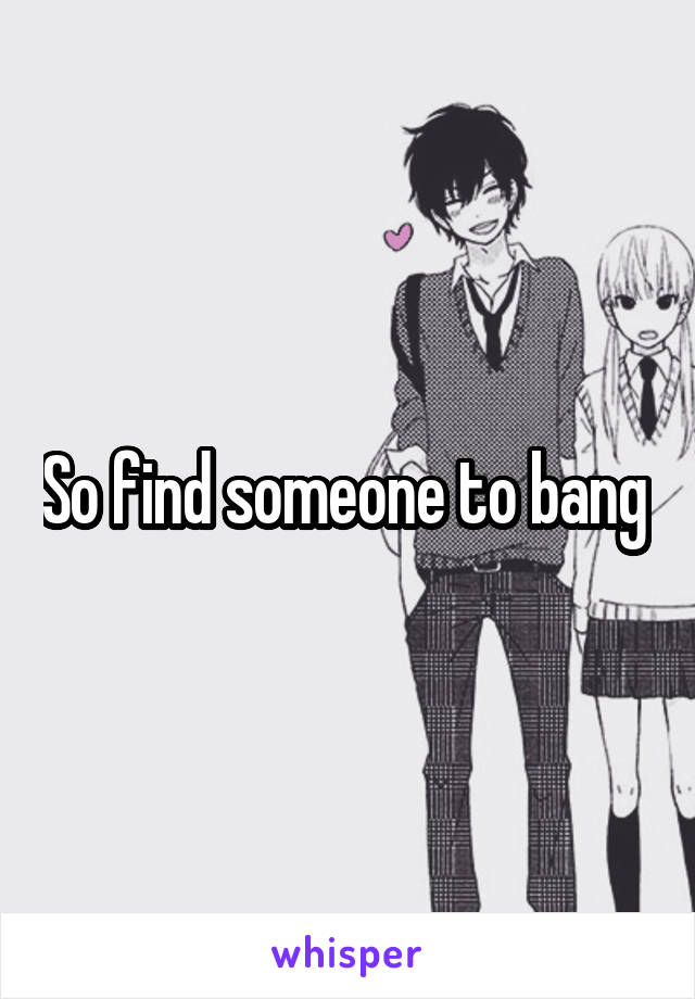 So find someone to bang 