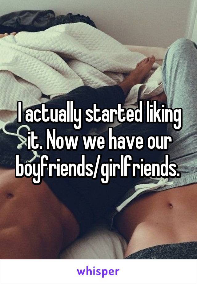 I actually started liking it. Now we have our boyfriends/girlfriends. 