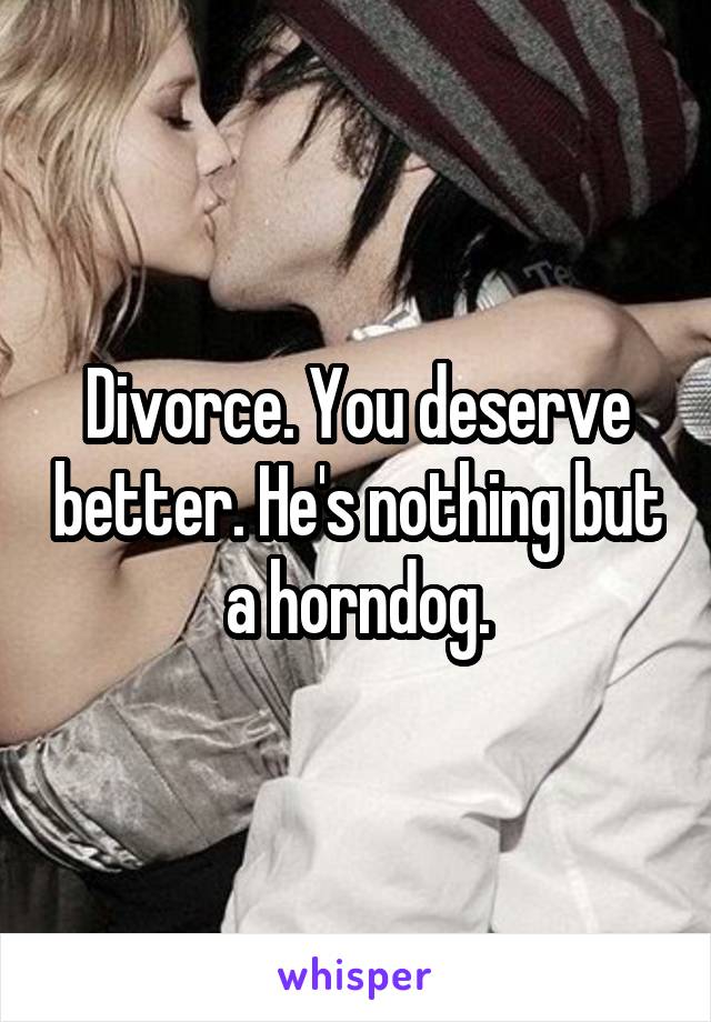 Divorce. You deserve better. He's nothing but a horndog.