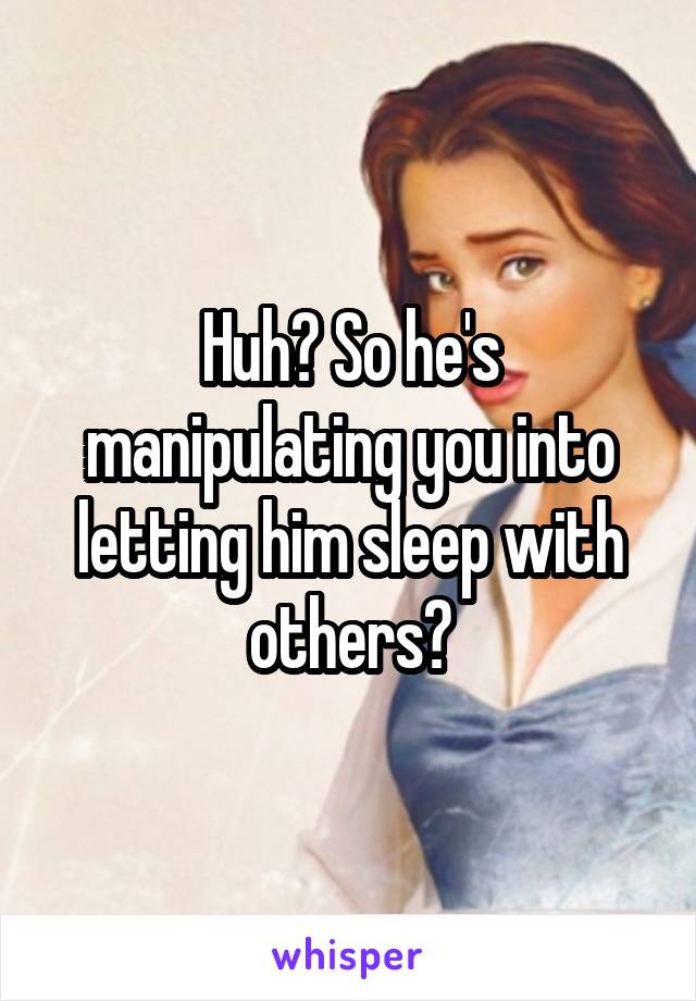 Huh? So he's manipulating you into letting him sleep with others?