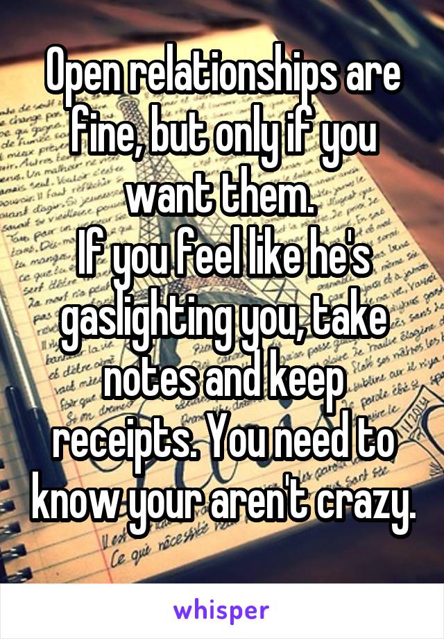 Open relationships are fine, but only if you want them. 
If you feel like he's gaslighting you, take notes and keep receipts. You need to know your aren't crazy. 