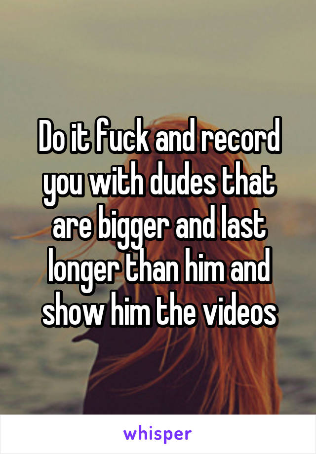 Do it fuck and record you with dudes that are bigger and last longer than him and show him the videos