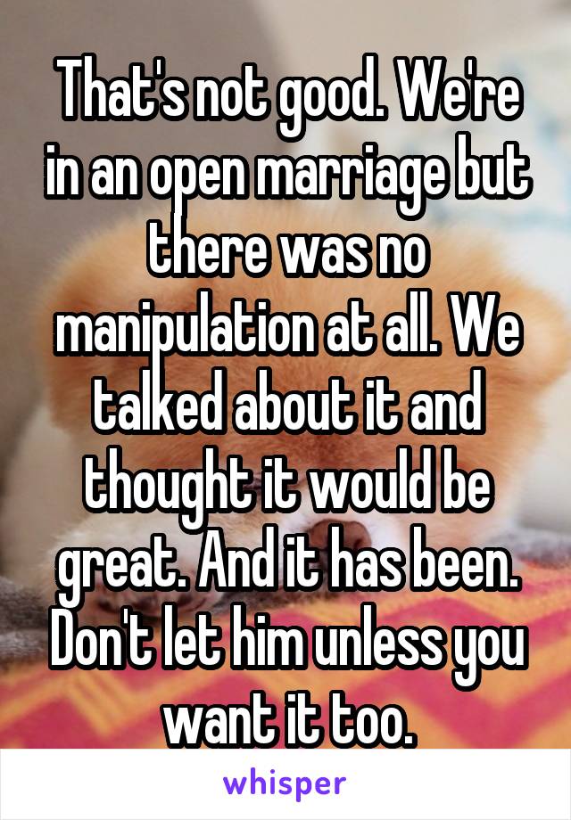 That's not good. We're in an open marriage but there was no manipulation at all. We talked about it and thought it would be great. And it has been. Don't let him unless you want it too.