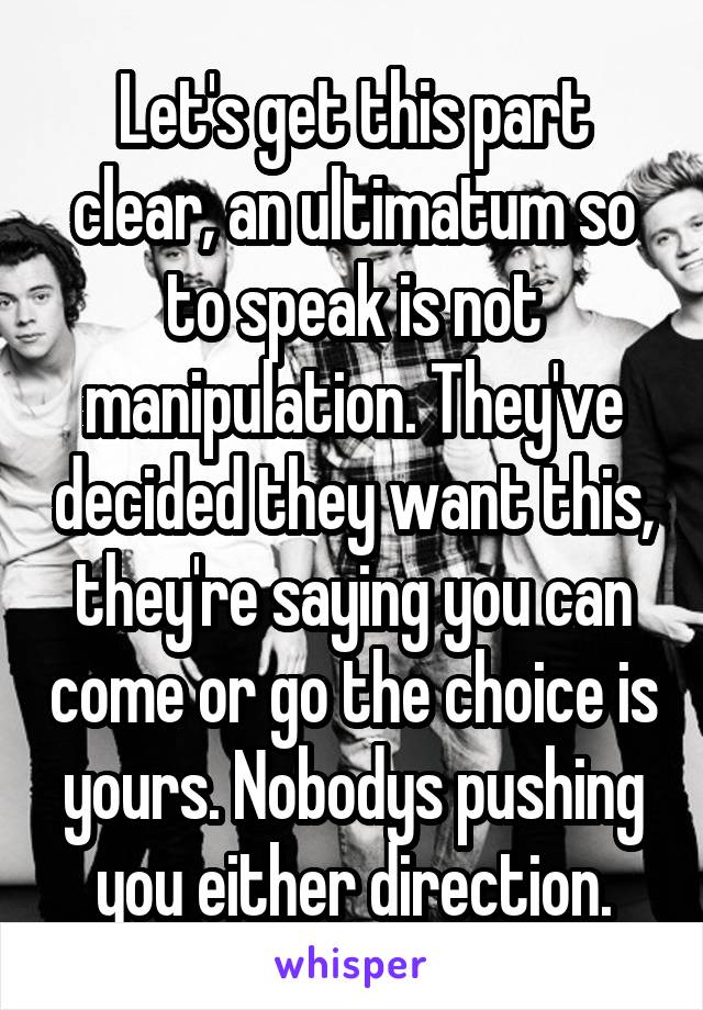 Let's get this part clear, an ultimatum so to speak is not manipulation. They've decided they want this, they're saying you can come or go the choice is yours. Nobodys pushing you either direction.