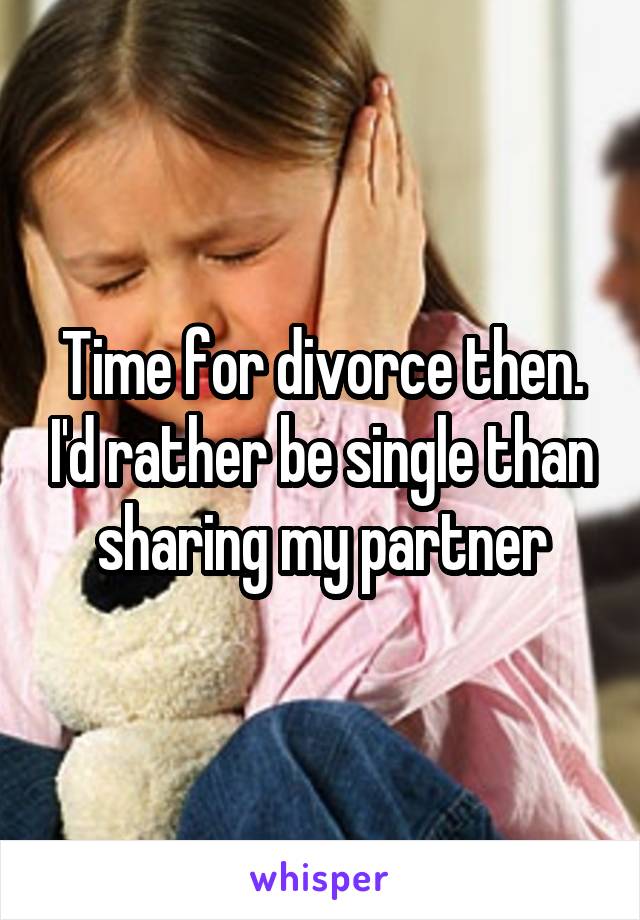 Time for divorce then. I'd rather be single than sharing my partner