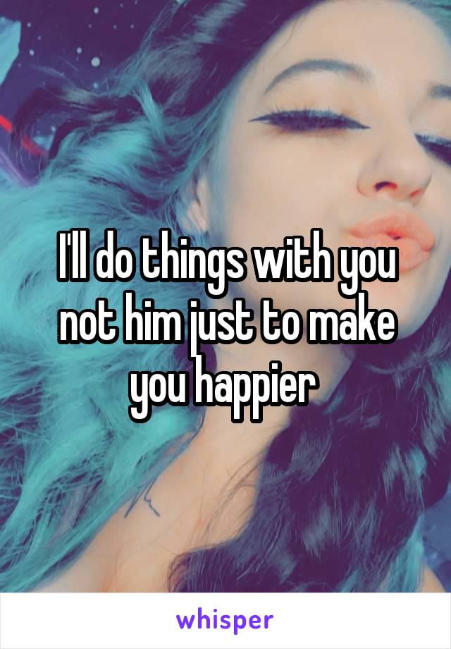 I'll do things with you not him just to make you happier 