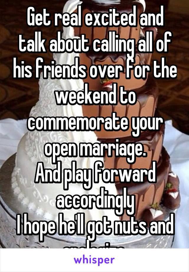 Get real excited and talk about calling all of his friends over for the weekend to commemorate your open marriage.
And play forward accordingly
I hope he'll got nuts and apologize.