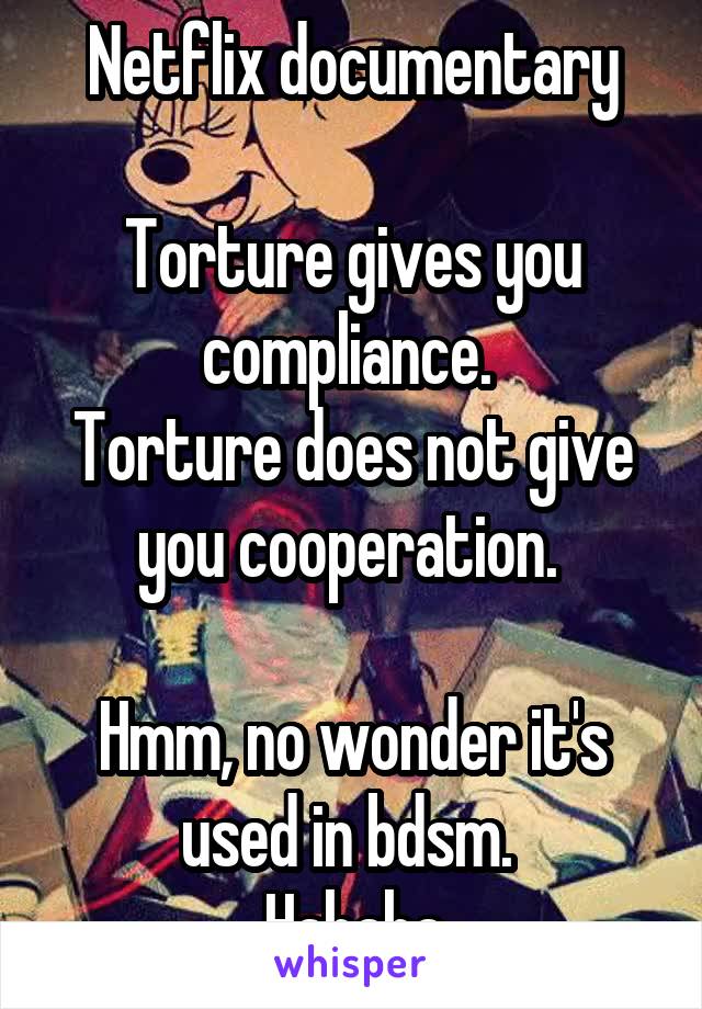 Netflix documentary

Torture gives you compliance. 
Torture does not give you cooperation. 

Hmm, no wonder it's used in bdsm. 
Hahaha