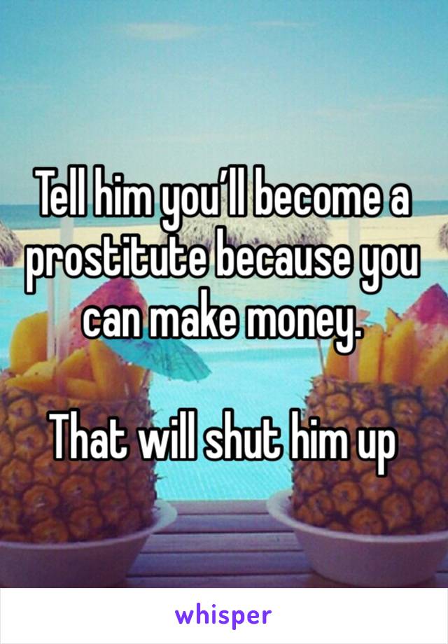 Tell him you’ll become a prostitute because you can make money.

That will shut him up