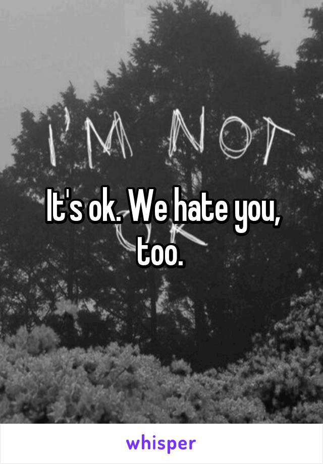 It's ok. We hate you, too. 