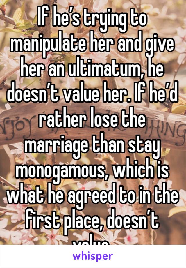 If he’s trying to manipulate her and give her an ultimatum, he doesn’t value her. If he’d rather lose the marriage than stay monogamous, which is what he agreed to in the first place, doesn’t value.