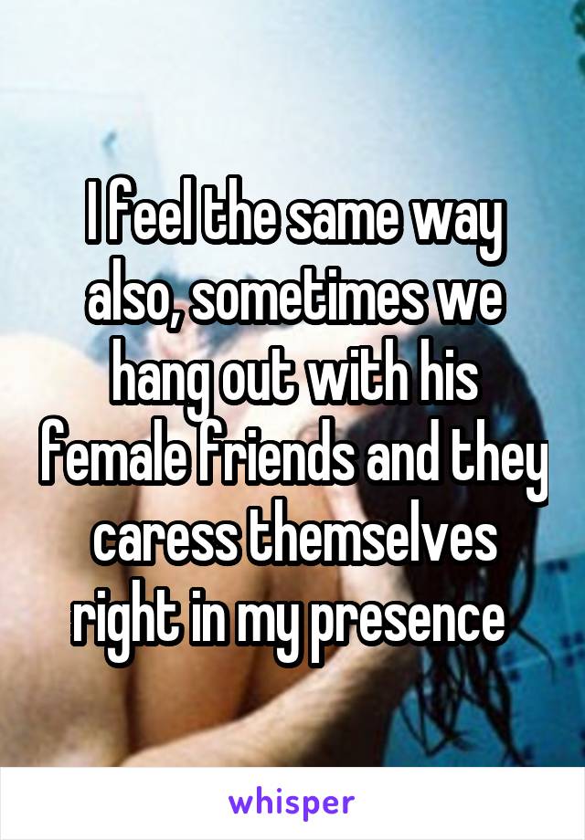 I feel the same way also, sometimes we hang out with his female friends and they caress themselves right in my presence 