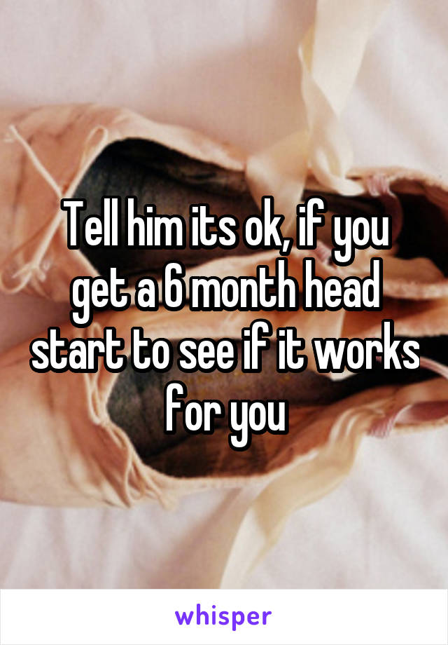 Tell him its ok, if you get a 6 month head start to see if it works for you