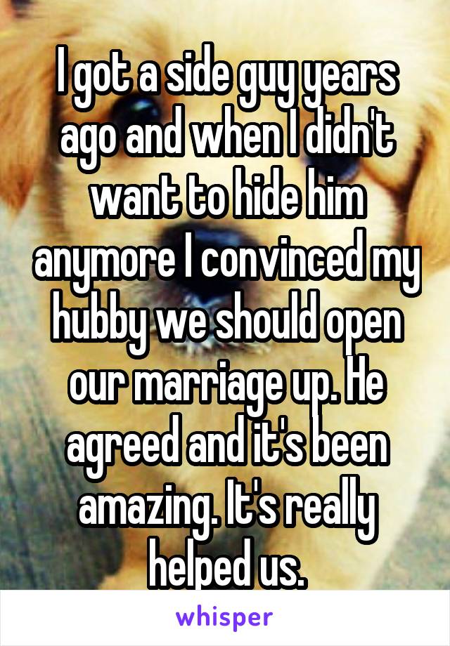 I got a side guy years ago and when I didn't want to hide him anymore I convinced my hubby we should open our marriage up. He agreed and it's been amazing. It's really helped us.