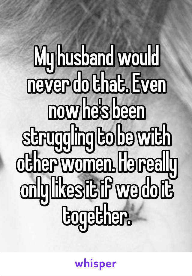 My husband would never do that. Even now he's been struggling to be with other women. He really only likes it if we do it together.