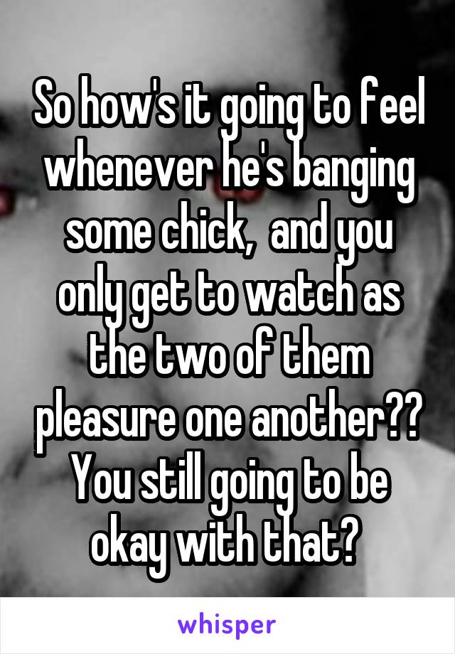 So how's it going to feel whenever he's banging some chick,  and you only get to watch as the two of them pleasure one another?? You still going to be okay with that? 