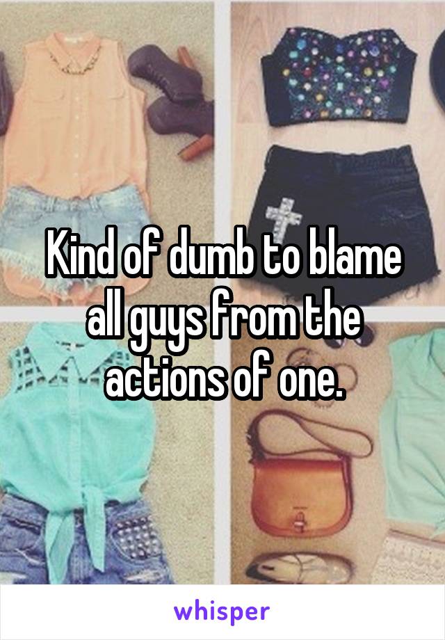 Kind of dumb to blame all guys from the actions of one.