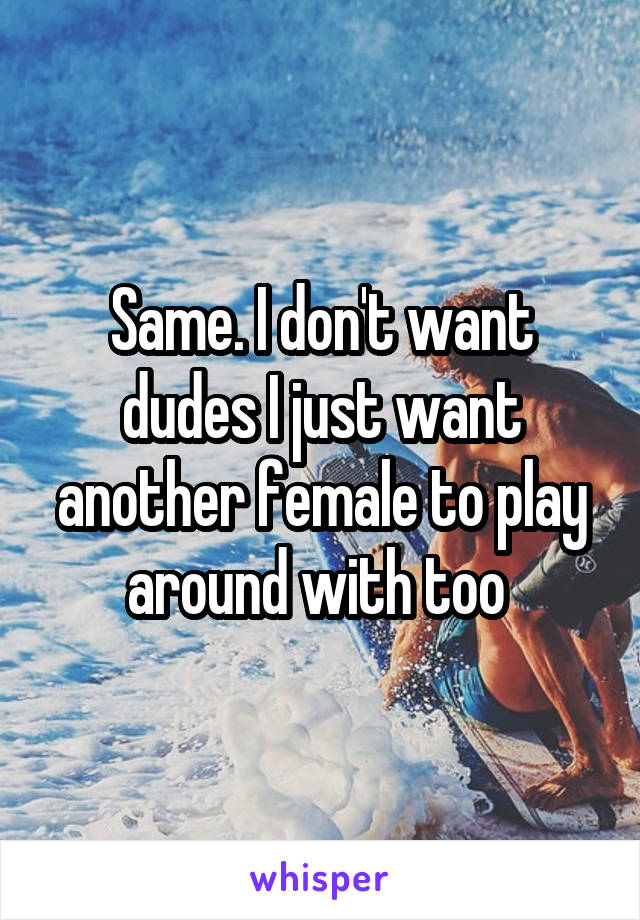 Same. I don't want dudes I just want another female to play around with too 