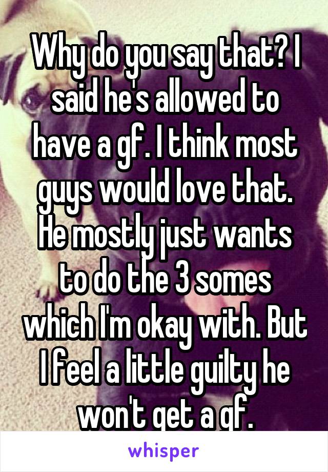 Why do you say that? I said he's allowed to have a gf. I think most guys would love that. He mostly just wants to do the 3 somes which I'm okay with. But I feel a little guilty he won't get a gf.