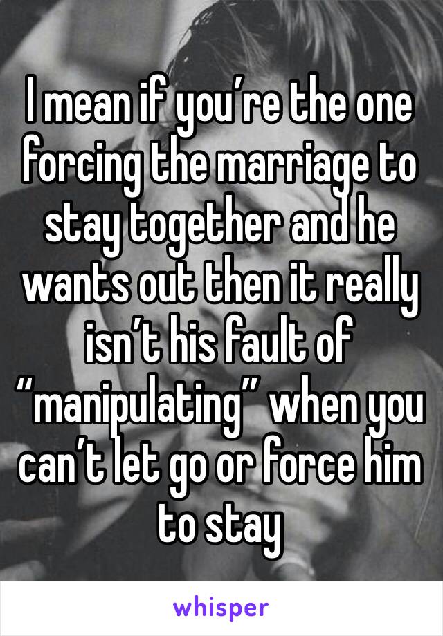 I mean if you’re the one forcing the marriage to stay together and he wants out then it really isn’t his fault of “manipulating” when you can’t let go or force him to stay