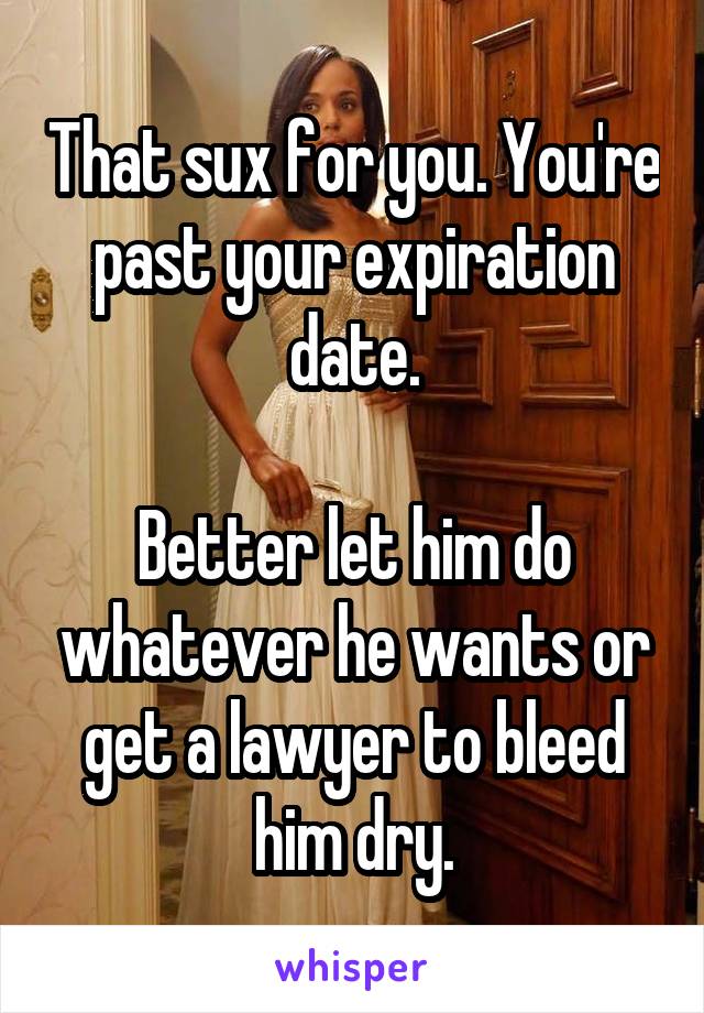 That sux for you. You're past your expiration date.

Better let him do whatever he wants or get a lawyer to bleed him dry.