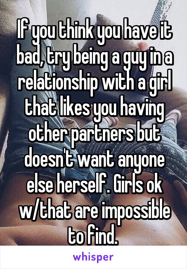 If you think you have it bad, try being a guy in a relationship with a girl that likes you having other partners but doesn't want anyone else herself. Girls ok w/that are impossible to find. 