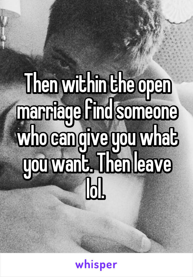 Then within the open marriage find someone who can give you what you want. Then leave lol. 