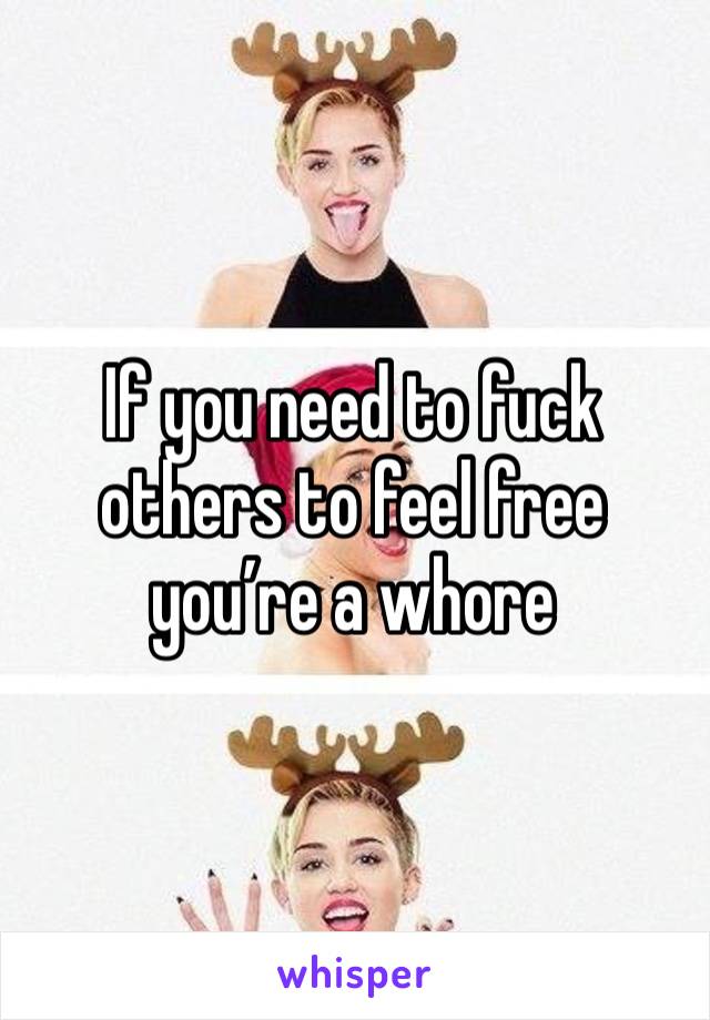 If you need to fuck others to feel free you’re a whore 