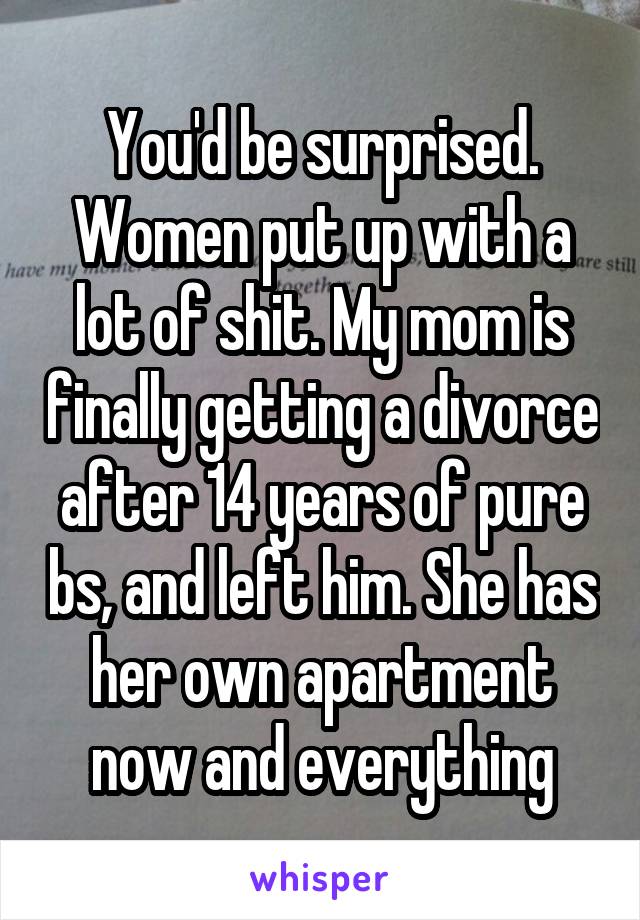 You'd be surprised. Women put up with a lot of shit. My mom is finally getting a divorce after 14 years of pure bs, and left him. She has her own apartment now and everything