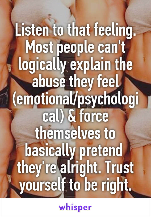 Listen to that feeling. Most people can't logically explain the abuse they feel (emotional/psychological) & force themselves to basically pretend  they're alright. Trust yourself to be right.