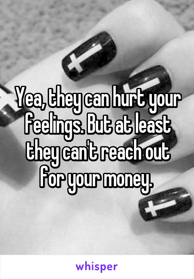 Yea, they can hurt your feelings. But at least they can't reach out for your money. 