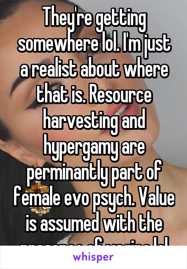 They're getting somewhere lol. I'm just a realist about where that is. Resource harvesting and hypergamy are perminantly part of female evo psych. Value is assumed with the presence of vagina lol