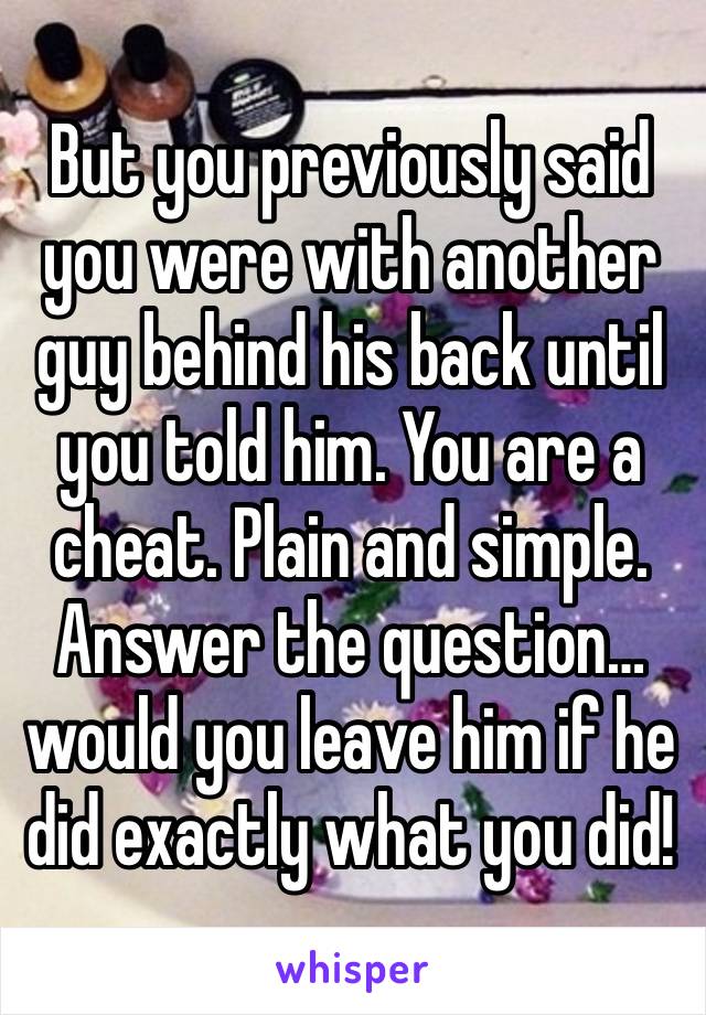 But you previously said you were with another guy behind his back until you told him. You are a cheat. Plain and simple. Answer the question…would you leave him if he did exactly what you did! 