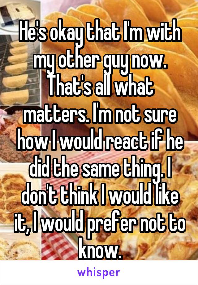 He's okay that I'm with my other guy now. That's all what matters. I'm not sure how I would react if he did the same thing. I don't think I would like it, I would prefer not to know.