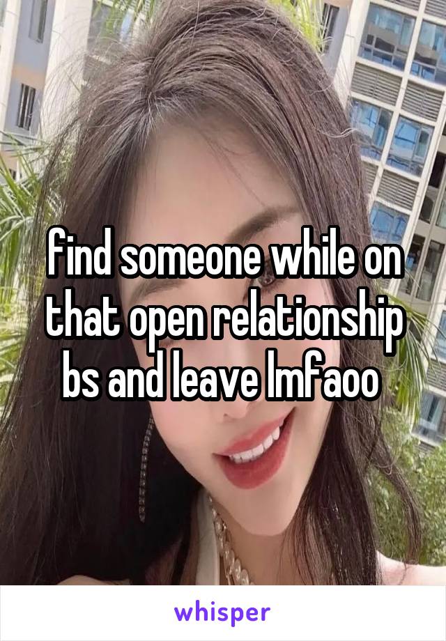 find someone while on that open relationship bs and leave lmfaoo 