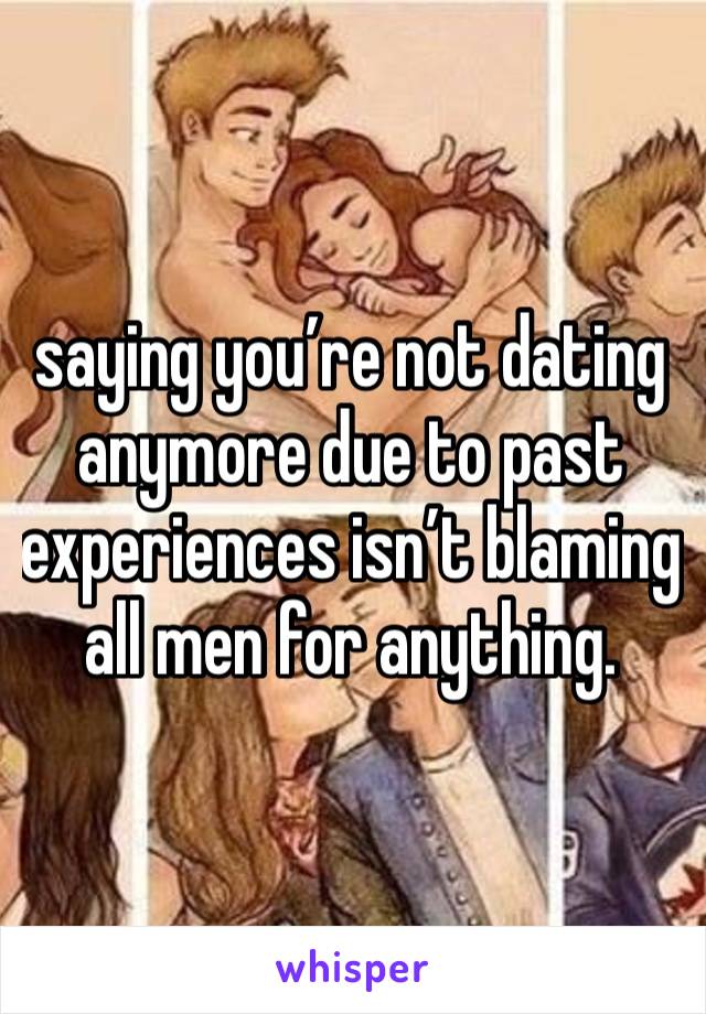 saying you’re not dating anymore due to past experiences isn’t blaming all men for anything.