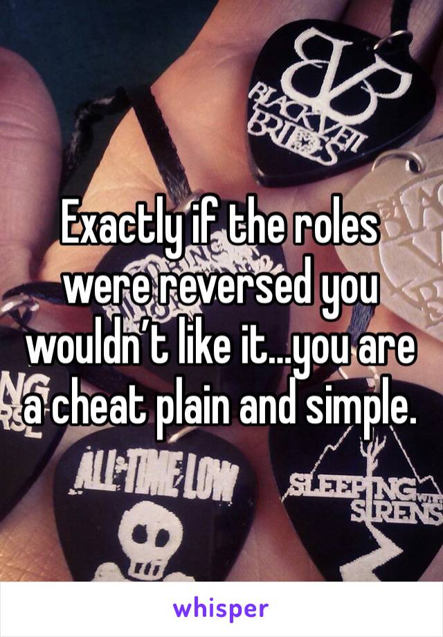 Exactly if the roles were reversed you wouldn’t like it…you are a cheat plain and simple. 