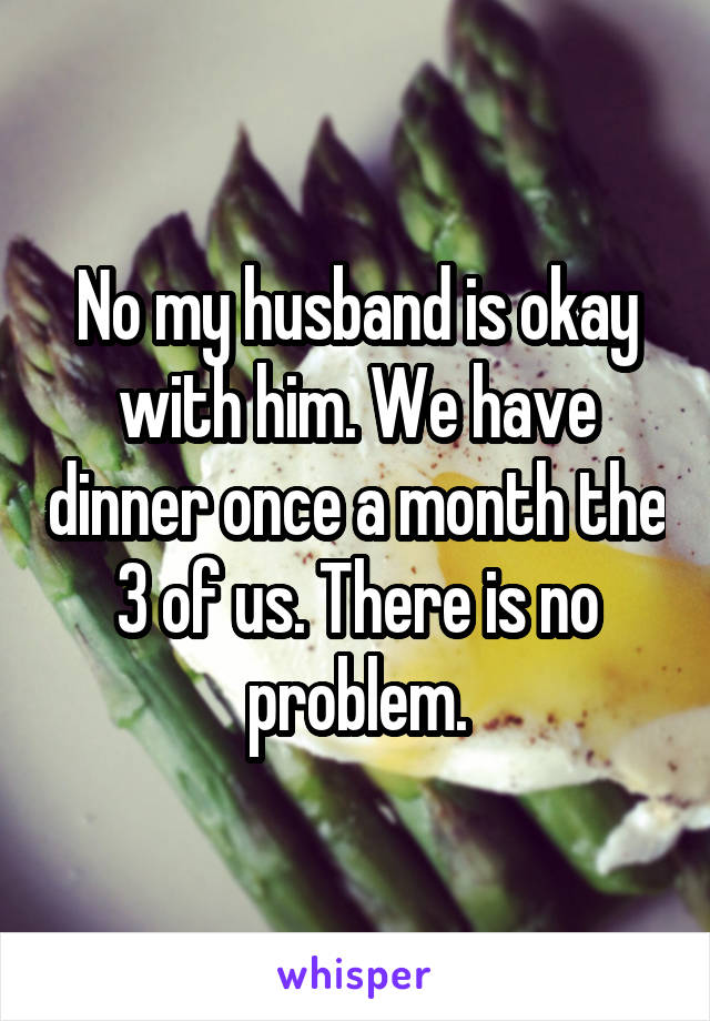 No my husband is okay with him. We have dinner once a month the 3 of us. There is no problem.