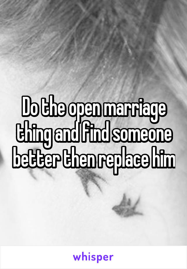 Do the open marriage thing and find someone better then replace him