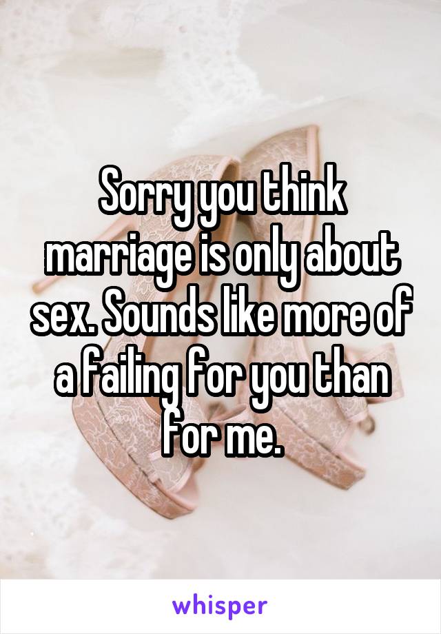 Sorry you think marriage is only about sex. Sounds like more of a failing for you than
for me.