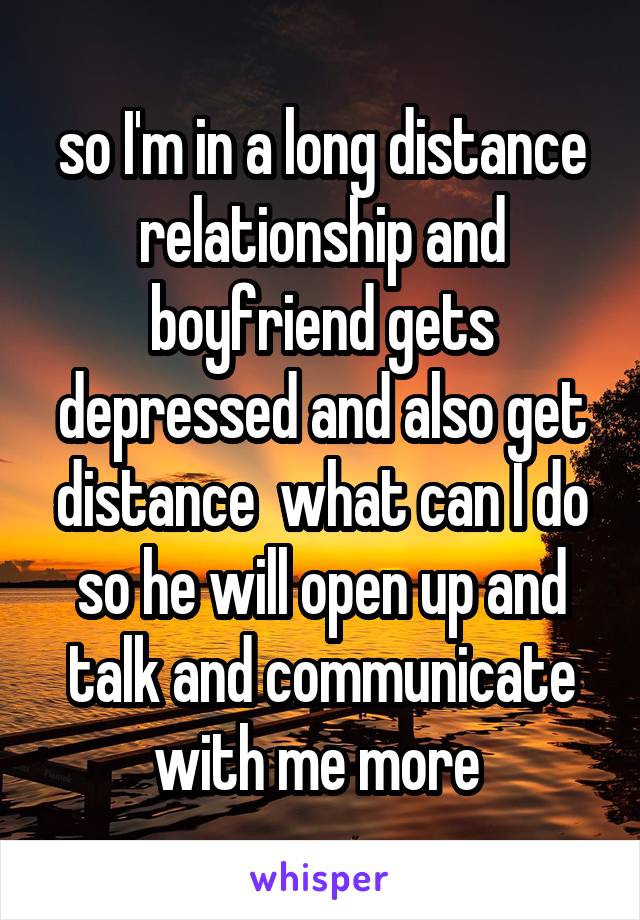 so I'm in a long distance relationship and boyfriend gets depressed and also get distance  what can I do so he will open up and talk and communicate with me more 