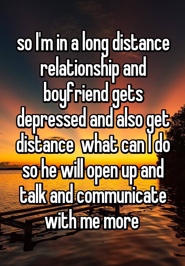 so I'm in a long distance relationship and boyfriend gets depressed and also get distance  what can I do so he will open up and talk and communicate with me more 